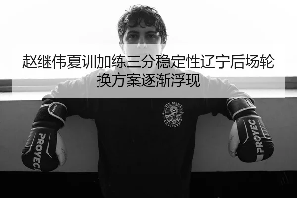 赵继伟夏训加练三分稳定性辽宁后场轮换方案逐渐浮现