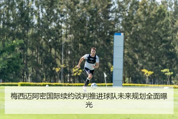 梅西迈阿密国际续约谈判推进球队未来规划全面曝光