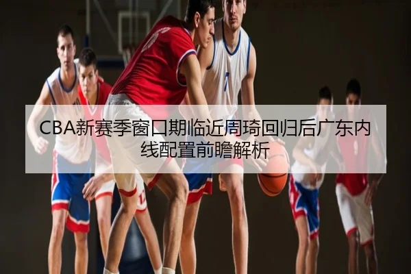 CBA新赛季窗口期临近周琦回归后广东内线配置前瞻解析
