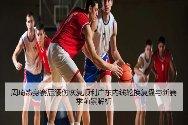 周琦热身赛后腰伤恢复顺利广东内线轮换复盘与新赛季前景解析