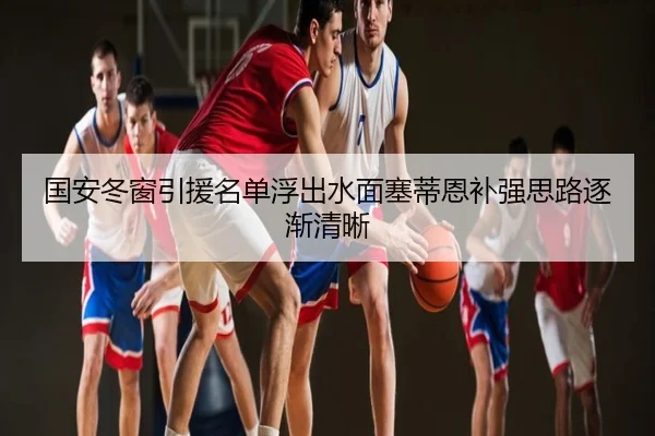 国安冬窗引援名单浮出水面塞蒂恩补强思路逐渐清晰（hth）
